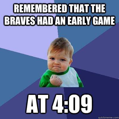 Remembered that the Braves had an early game at 4:09  Success Kid