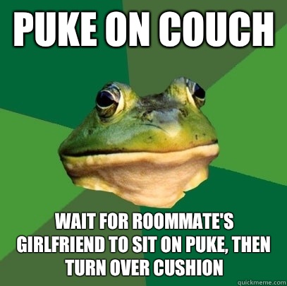 Puke on couch Wait for roommate's girlfriend to sit on puke, THEN turn over cushion - Puke on couch Wait for roommate's girlfriend to sit on puke, THEN turn over cushion  Foul Bachelor Frog