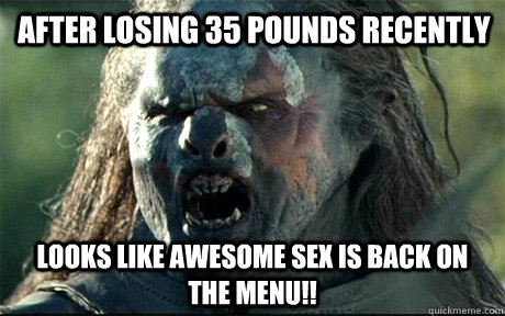 After losing 35 pounds recently Looks like awesome sex is back on the menu!!  URUK HAI