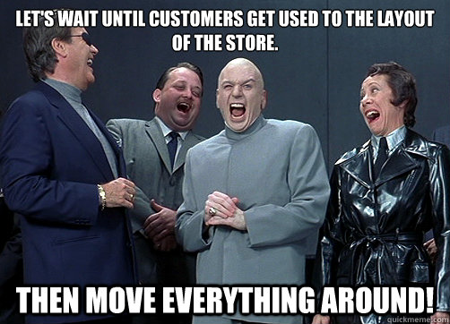 Let's wait until customers get used to the layout of the store. Then move everything around! - Let's wait until customers get used to the layout of the store. Then move everything around!  Dr Evil and minions