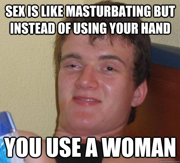 SEX IS LIKE MASTURBATING BUT INSTEAD OF USING YOUR HAND YOU USE A WOMAN  10 Guy