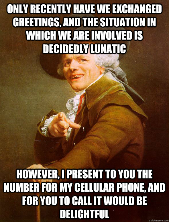 only recently have we exchanged greetings, and the situation in which we are involved is decidedly lunatic However, I present to you the number for my cellular phone, and for you to call it would be delightful  Joseph Ducreux