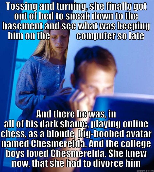 TOSSING AND TURNING, SHE FINALLY GOT OUT OF BED TO SNEAK DOWN TO THE BASEMENT AND SEE WHAT WAS KEEPING HIM ON THE               COMPUTER SO LATE AND THERE HE WAS, IN ALL OF HIS DARK SHAME, PLAYING ONLINE CHESS, AS A BLONDE, BIG-BOOBED AVATAR NAMED CHESMERELDA. AND THE COLLEGE BOYS LOVED CHESMERELDA. SHE KNEW NOW, THAT SHE HAD TO DIVORCE HIM Redditors Wife