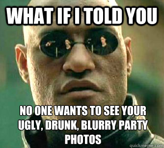 What if I told you No one wants to see your ugly, drunk, blurry party photos  What if I told you