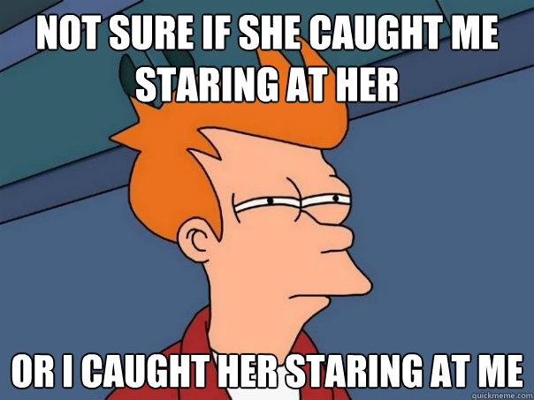 Not sure if she caught me staring at her Or I caught her staring at me  Futurama Fry