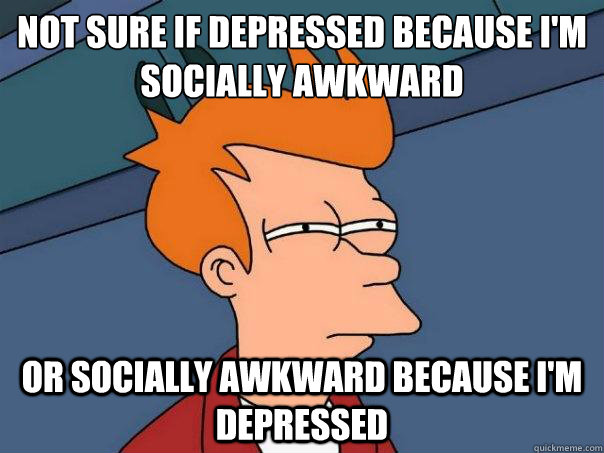 Not sure if depressed because i'm socially awkward Or socially awkward because i'm depressed  - Not sure if depressed because i'm socially awkward Or socially awkward because i'm depressed   Futurama Fry