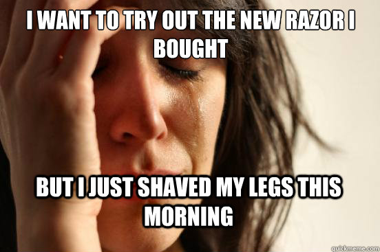 i want to try out the new razor i bought but i just shaved my legs this morning  First World Problems