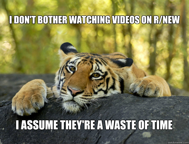 I don't bother watching videos on r/new I assume they're a waste of time  Confession Tiger