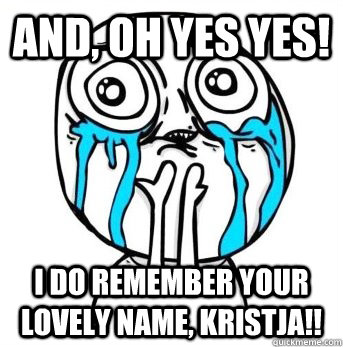 and, oh yes yes! I do remember your lovely name, Kristja!!  Crying meme