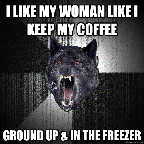 I like my woman like I keep my coffee Ground up & in the freezer  Insanity Wolf