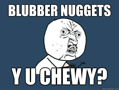 BLUBBER NUGGETS Y U CHEWY? - BLUBBER NUGGETS Y U CHEWY?  Y U No