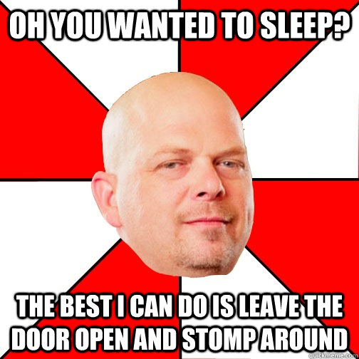 Oh you wanted to sleep? THE BEST I CAN DO IS leave the door open and stomp around  Pawn Star