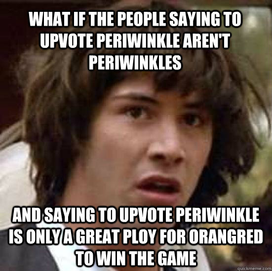 What if the people saying to upvote periwinkle aren't periwinkles and saying to upvote periwinkle is only a great ploy for orangred to win the game  conspiracy keanu