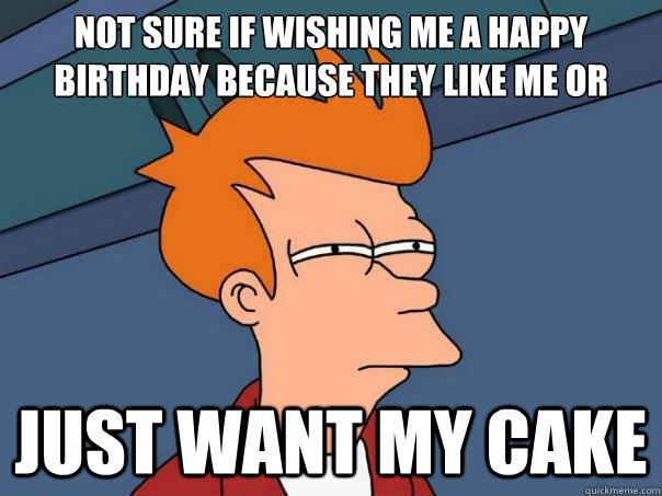 Not sure if wishing me a happy birthday because they like me or just want my cake  