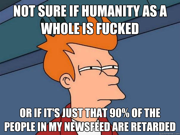 Not sure if humanity as a whole is fucked Or if it's just that 90% of the people in my newsfeed are retarded - Not sure if humanity as a whole is fucked Or if it's just that 90% of the people in my newsfeed are retarded  Futurama Fry