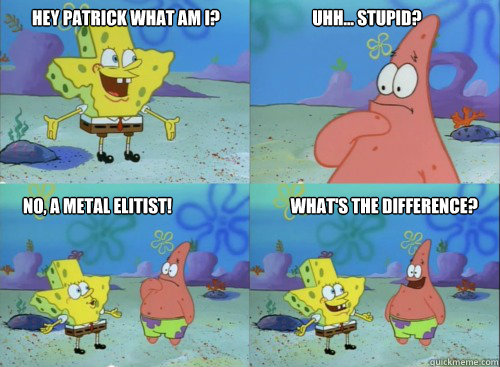 hey patrick what am i?                            uhh... stupid? no, a metal elitist!                                    what's the difference?  