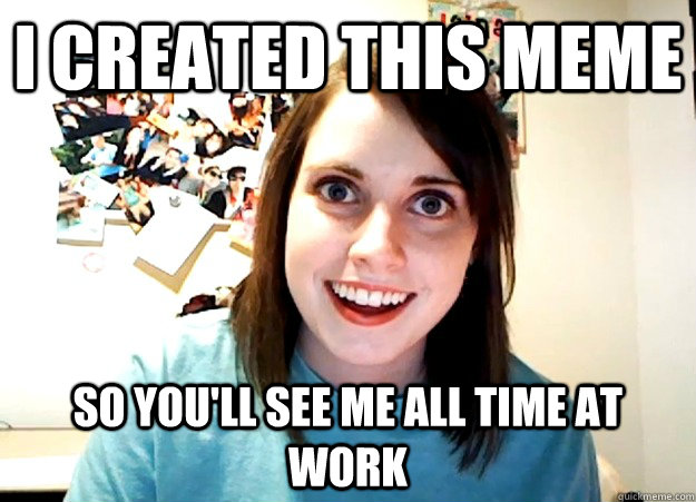 I created this meme So you'll see me all time at work  Overly Attached Girlfriend