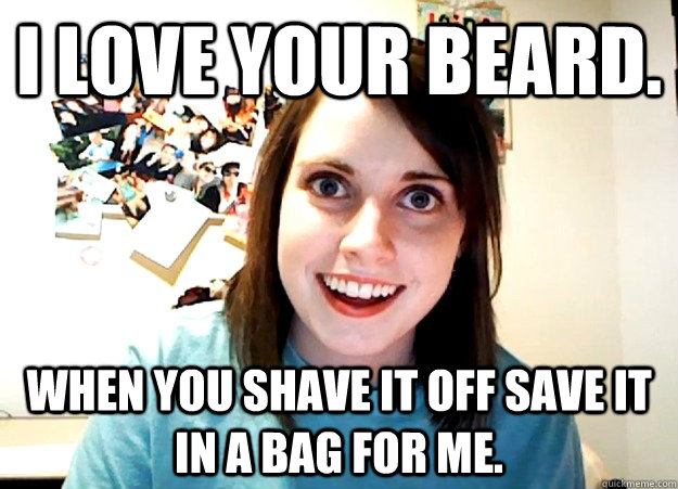 I love your beard. When you shave it off save it in a bag for me.  Overly Attached Girlfriend