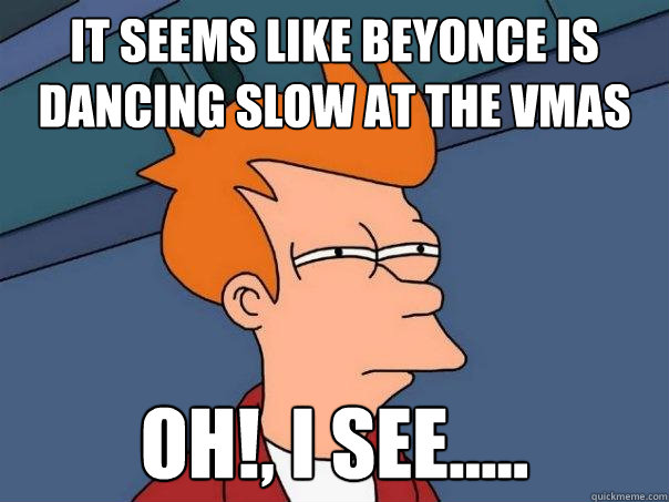 it seems like beyonce is dancing slow at the vmas oh!, i see.....  Futurama Fry