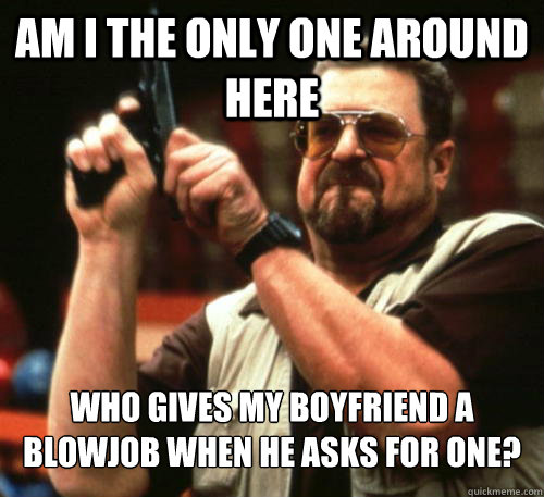 Am i the only one around here who gives my boyfriend a blowjob when he asks for one?  Am I The Only One Around Here