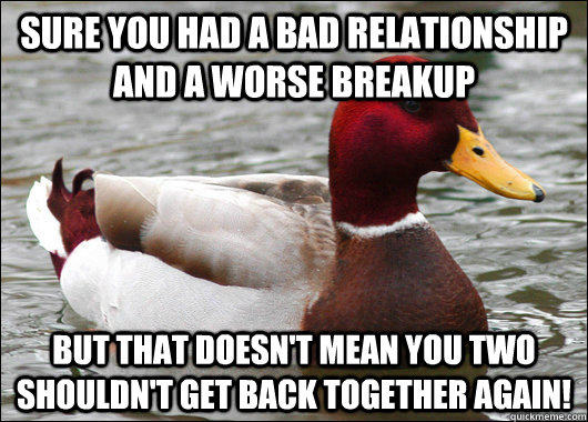 sure you had a bad relationship and a worse breakup but that doesn't mean you two shouldn't get back together again!  Malicious Advice Mallard