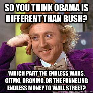 So you think Obama is different than Bush? Which part the endless wars, GITMO, droning, or the funneling endless money to Wall Street?  Condescending Wonka