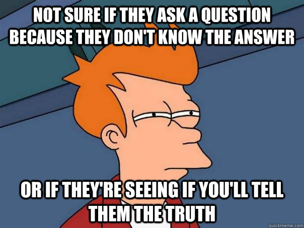 Not sure if they ask a question because they don't know the answer Or if they're seeing if you'll tell them the truth  Futurama Fry