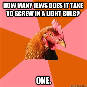 how many jews does it take to screw in a light bulb? one.  Anti-Joke Chicken