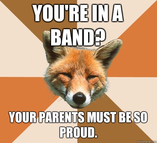 You're in a band?
 Your parents must be so proud.  Condescending Fox