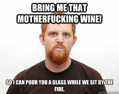 bring me that motherfucking wine! so i can pour you a glass while we sit by the fire.  Not-So-Abusive Boyfriend