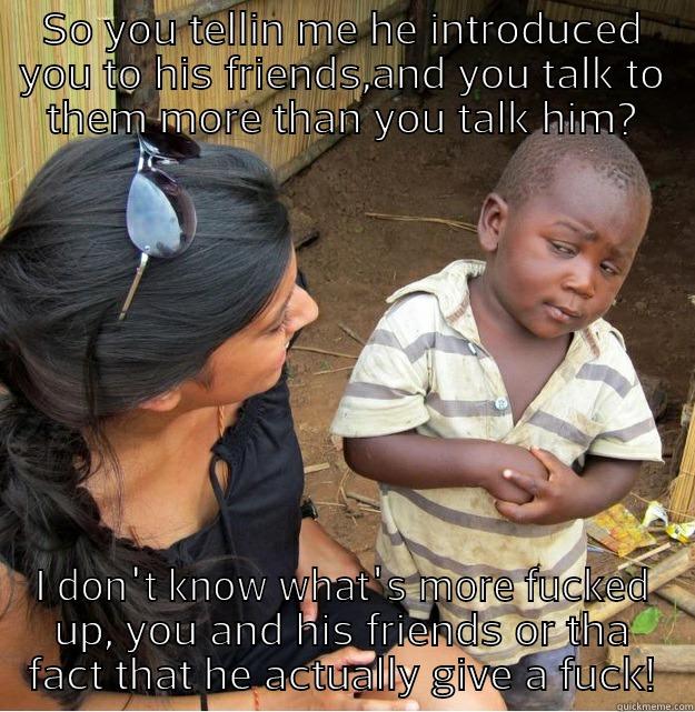 SO YOU TELLIN ME HE INTRODUCED YOU TO HIS FRIENDS,AND YOU TALK TO THEM MORE THAN YOU TALK HIM? I DON'T KNOW WHAT'S MORE FUCKED UP, YOU AND HIS FRIENDS OR THA FACT THAT HE ACTUALLY GIVE A FUCK! Skeptical Third World Kid