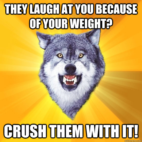 they laugh at you because of your weight? crush them with it!  Courage Wolf