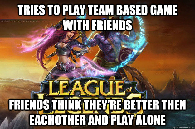 Tries to play Team based game with friends Friends think they're better then eachother and play alone  