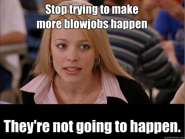 Stop trying to make
more blowjobs happen They're not going to happen.  Its not going to happen