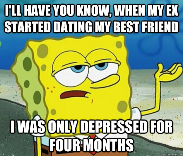 I'll have you know, when my ex started dating my best friend  i was only depressed for four months  Tough Spongebob