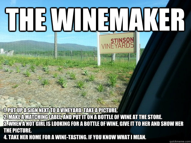 The Winemaker 1. Put up a sign next to a vineyard, take a picture.
2. Make a matching label, and put it on a bottle of wine at the store.
3. When a hot girl is looking for a bottle of wine, give it to her and show her the picture.
4. Take her home for a w - The Winemaker 1. Put up a sign next to a vineyard, take a picture.
2. Make a matching label, and put it on a bottle of wine at the store.
3. When a hot girl is looking for a bottle of wine, give it to her and show her the picture.
4. Take her home for a w  From the playbook...