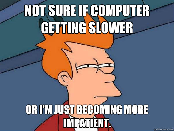 Not sure if computer getting slower Or I'm just becoming more impatient.  Futurama Fry