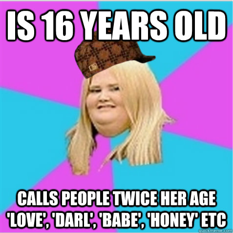Is 16 years old calls people twice her age 'love', 'darl', 'babe', 'honey' etc - Is 16 years old calls people twice her age 'love', 'darl', 'babe', 'honey' etc  scumbag fat girl