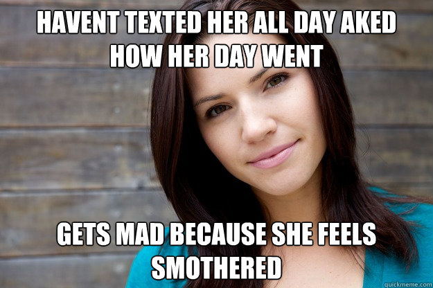 havent texted her all day aked how her day went  Gets mad because she feels smothered   - havent texted her all day aked how her day went  Gets mad because she feels smothered    Women Logic