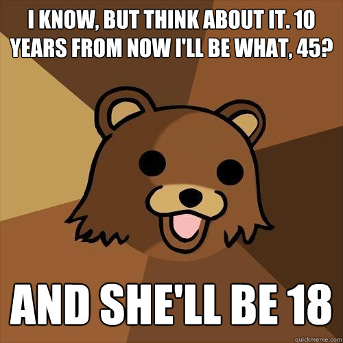 i know, but think about it. 10 years from now i'll be what, 45? and she'll be 18 - i know, but think about it. 10 years from now i'll be what, 45? and she'll be 18  Pedobear