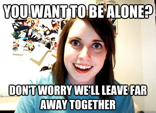 you want to be alone? don't worry we'll leave far away together  Overly Attached Girlfriend