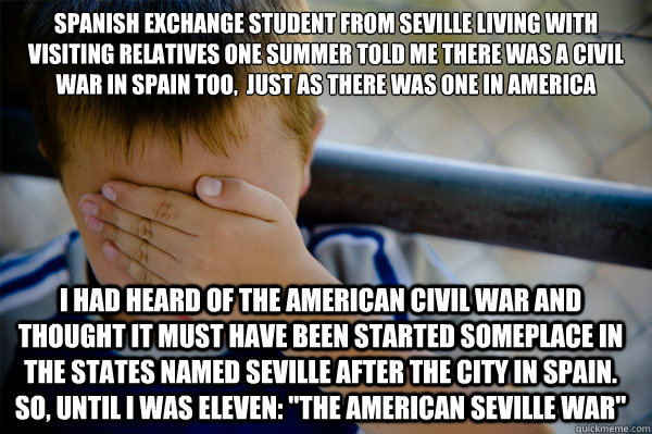 
Spanish exchange student from Seville living with visiting relatives one summer told me there was a civil war in spain too,  just as there was one in America I had heard of the american civil war and thought it must have been started someplace in the Sta  Confession kid