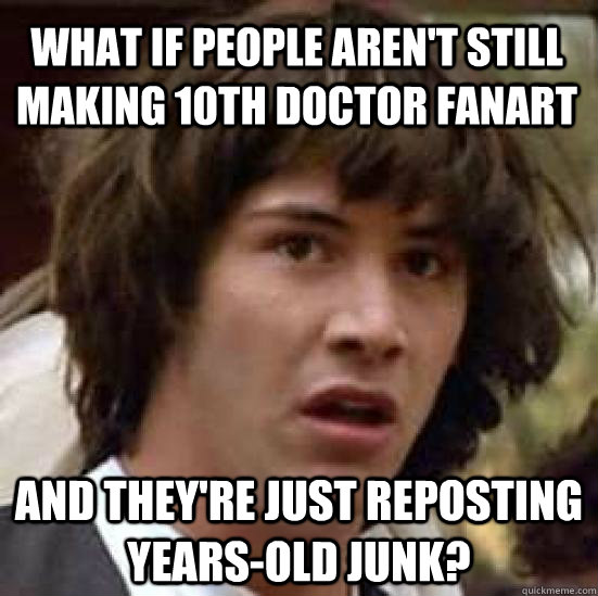 what if people aren't still making 10th doctor fanart and they're just reposting years-old junk?  conspiracy keanu