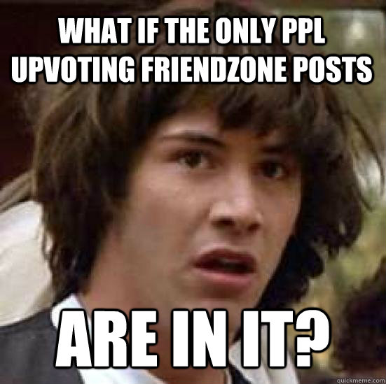 What if the only ppl upvoting friendzone posts are in it?  conspiracy keanu