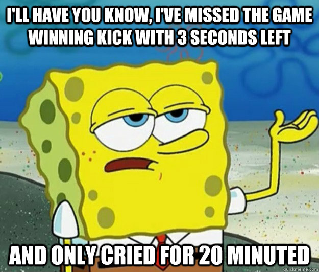 I'll have you know, I've missed the game winning kick with 3 seconds left  And only cried for 20 minuted - I'll have you know, I've missed the game winning kick with 3 seconds left  And only cried for 20 minuted  Tough Spongebob