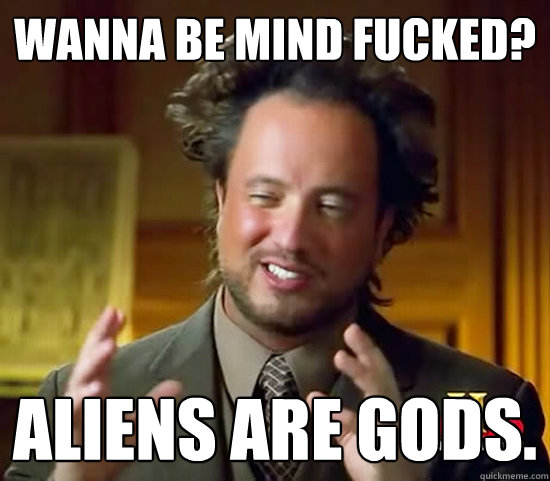 Wanna be mind fucked? ALIENS ARE GODS.  Ancient Aliens