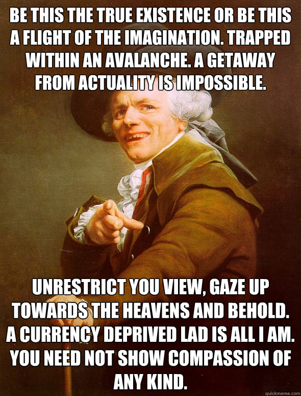 Be this the true existence or be this a flight of the imagination. trapped within an avalanche. a getaway from actuality is impossible. unrestrict you view, gaze up towards the heavens and behold. a currency deprived lad is all I am. you need not show com  Joseph Ducreux