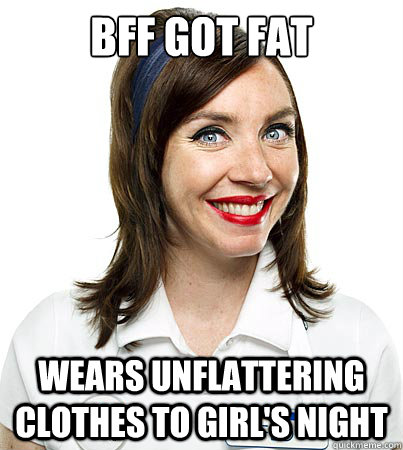 BFF GOT FAT WEARS UNFLATTERING CLOTHES TO GIRL'S NIGHT  