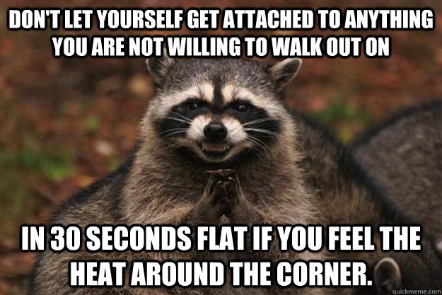 Don't let yourself get attached to anything you are not willing to walk out on in 30 seconds flat if you feel the heat around the corner.  Evil Plotting Raccoon