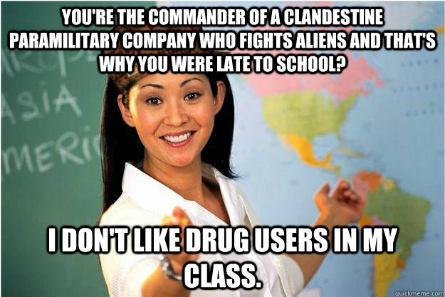 You're the Commander of a clandestine paramilitary company who fights aliens and that's why you were late to school? I don't like drug users in my class.  Scumbag Teacher